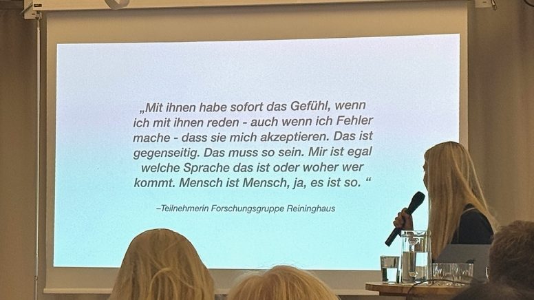Zitat von einer Teilnehmerin der Forschungsgruppe Reininghaus: „Mit ihnen habe ich sofort das Gefühl, wenn ich mit ihnen rede -- auch wenn ich Fehler mache --, dass sie mich akzeptieren. Das ist gegenseitig. Das muss so sein. Mir ist egal, welche Sprache das ist oder woher wer kommt. Mensch ist Mensch, ja, es ist so."
